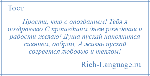 
    Прости, что с опозданием! Тебя я поздравляю С прошедшим днем рождения и радости желаю! Душа пускай наполнится сиянием, добром, А жизнь пускай согреется любовью и теплом!