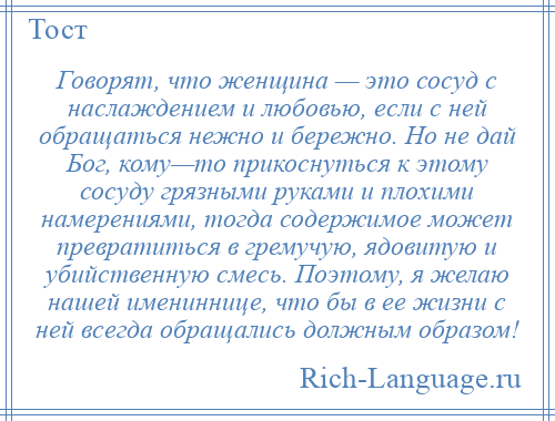 
    Говорят, что женщина — это сосуд с наслаждением и любовью, если с ней обращаться нежно и бережно. Но не дай Бог, кому—то прикоснуться к этому сосуду грязными руками и плохими намерениями, тогда содержимое может превратиться в гремучую, ядовитую и убийственную смесь. Поэтому, я желаю нашей имениннице, что бы в ее жизни с ней всегда обращались должным образом!