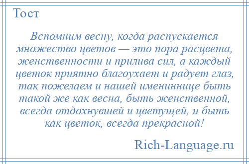 
    Вспомним весну, когда распускается множество цветов — это пора расцвета, женственности и прилива сил, а каждый цветок приятно благоухает и радует глаз, так пожелаем и нашей имениннице быть такой же как весна, быть женственной, всегда отдохнувшей и цветущей, и быть как цветок, всегда прекрасной!