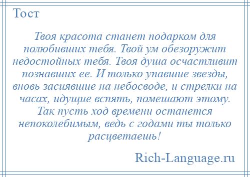 
    Твоя красота станет подарком для полюбивших тебя. Твой ум обезоружит недостойных тебя. Твоя душа осчастливит познавших ее. И только упавшие звезды, вновь засиявшие на небосводе, и стрелки на часах, идущие вспять, помешают этому. Так пусть ход времени останется непоколебимым, ведь с годами ты только расцветаешь!
