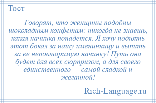 
    Говорят, что женщины подобны шоколадным конфетам: никогда не знаешь, какая начинка попадется. Я хочу поднять этот бокал за нашу именинницу и выпить за ее неповторимую начинку! Путь она будет для всех сюрпризом, а для своего единственного — самой сладкой и желанной!