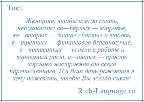 
    Женщине, чтобы всегда сиять, необходимы: во—первых — здоровье, во—вторых — личное счастье и любовь, в—третьих — финансовое благополучие, в—четвертых — успехи в работе и карьерный рост, в—пятых — просто хорошее настроение от всего перечисленного. И в Ваш день рождения я хочу пожелать, чтобы Вы всегда сияли!