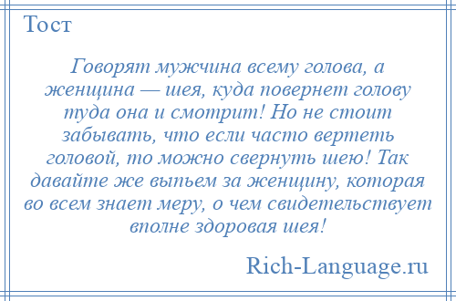 
    Говорят мужчина всему голова, а женщина — шея, куда повернет голову туда она и смотрит! Но не стоит забывать, что если часто вертеть головой, то можно свернуть шею! Так давайте же выпьем за женщину, которая во всем знает меру, о чем свидетельствует вполне здоровая шея!
