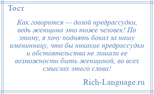 
    Как говорится — долой предрассудки, ведь женщина это тоже человек! По этому, я хочу поднять бокал за нашу именинницу, что бы никакие предрассудки и обстоятельства не лишали ее возможности быть женщиной, во всех смыслах этого слова!