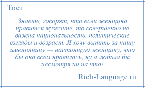 
    Знаете, говорят, что если женщина нравится мужчине, то совершенно не важна национальность, политические взгляды и возраст. Я хочу выпить за нашу именинницу — настоящую женщину, что бы она всем нравилась, ну а любила бы несмотря ни на что!