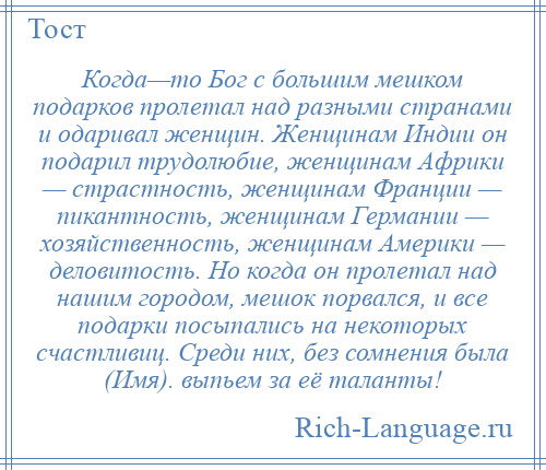 
    Когда—то Бог с большим мешком подарков пролетал над разными странами и одаривал женщин. Женщинам Индии он подарил трудолюбие, женщинам Африки — страстность, женщинам Франции — пикантность, женщинам Германии — хозяйственность, женщинам Америки — деловитость. Но когда он пролетал над нашим городом, мешок порвался, и все подарки посыпались на некоторых счастливиц. Среди них, без сомнения была (Имя). выпьем за её таланты!