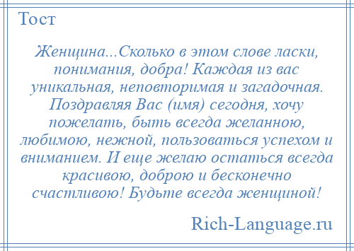 
    Женщина...Сколько в этом слове ласки, понимания, добра! Каждая из вас уникальная, неповторимая и загадочная. Поздравляя Вас (имя) сегодня, хочу пожелать, быть всегда желанною, любимою, нежной, пользоваться успехом и вниманием. И еще желаю остаться всегда красивою, доброю и бесконечно счастливою! Будьте всегда женщиной!