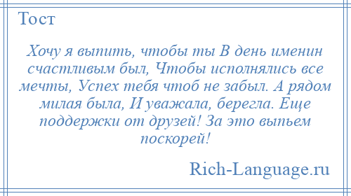 
    Хочу я выпить, чтобы ты В день именин счастливым был, Чтобы исполнялись все мечты, Успех тебя чтоб не забыл. А рядом милая была, И уважала, берегла. Еще поддержки от друзей! За это выпьем поскорей!