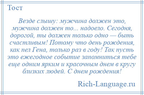 
    Везде слышу: мужчина должен это, мужчина должен то... надоело. Сегодня, дорогой, ты должен только одно — быть счастливым! Потому что день рождения, как пел Гена, только раз в году! Так пусть это ежегодное событие запомниться тебе еще одним ярким и красочным днем в кругу близких людей. С днем рождения!