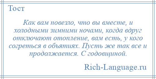 
    Как вам повезло, что вы вместе, и холодными зимними ночами, когда вдруг отключают отопление, вам есть, у кого согреться в объятиях. Пусть же так все и продолжается. С годовщиной.