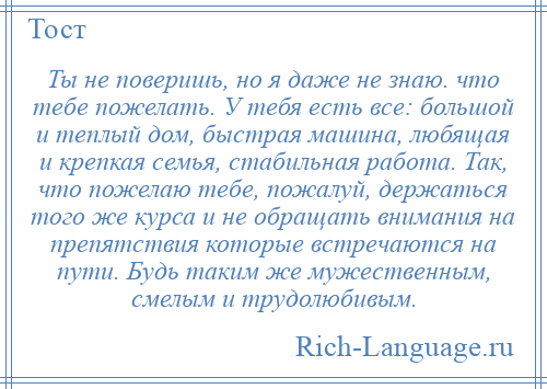 
    Ты не поверишь, но я даже не знаю. что тебе пожелать. У тебя есть все: большой и теплый дом, быстрая машина, любящая и крепкая семья, стабильная работа. Так, что пожелаю тебе, пожалуй, держаться того же курса и не обращать внимания на препятствия которые встречаются на пути. Будь таким же мужественным, смелым и трудолюбивым.