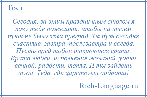 
    Сегодня, за этим праздничным столом я хочу тебе пожелать: чтобы на твоем пути не было злых преград. Ты буль сегодня счастлив, завтра, послезавтра и всегда. Пусть пред тобой откроются врата. Врата любви, исполнения желаний, удачи вечной, радости, тепла. И ты зайдешь туда. Туда, где царствует доброта!