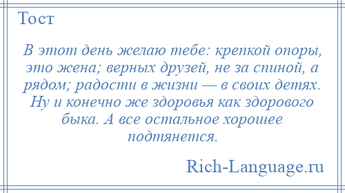 
    В этот день желаю тебе: крепкой опоры, это жена; верных друзей, не за спиной, а рядом; радости в жизни — в своих детях. Ну и конечно же здоровья как здорового быка. А все остальное хорошее подтянется.