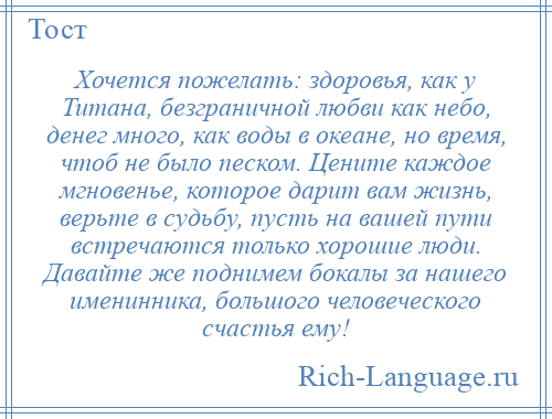 
    Хочется пожелать: здоровья, как у Титана, безграничной любви как небо, денег много, как воды в океане, но время, чтоб не было песком. Цените каждое мгновенье, которое дарит вам жизнь, верьте в судьбу, пусть на вашей пути встречаются только хорошие люди. Давайте же поднимем бокалы за нашего именинника, большого человеческого счастья ему!