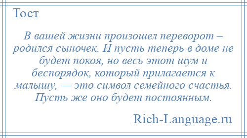 
    В вашей жизни произошел переворот – родился сыночек. И пусть теперь в доме не будет покоя, но весь этот шум и беспорядок, который прилагается к малышу, — это символ семейного счастья. Пусть же оно будет постоянным.
