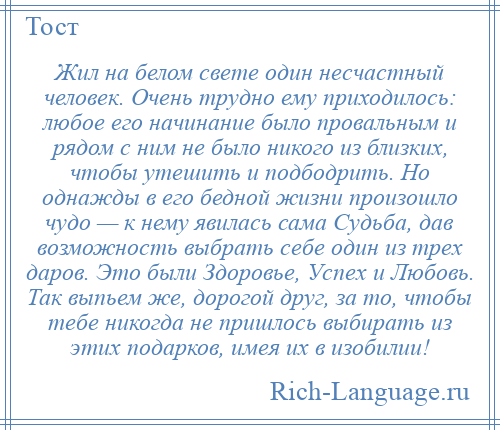 
    Жил на белом свете один несчастный человек. Очень трудно ему приходилось: любое его начинание было провальным и рядом с ним не было никого из близких, чтобы утешить и подбодрить. Но однажды в его бедной жизни произошло чудо — к нему явилась сама Судьба, дав возможность выбрать себе один из трех даров. Это были Здоровье, Успех и Любовь. Так выпьем же, дорогой друг, за то, чтобы тебе никогда не пришлось выбирать из этих подарков, имея их в изобилии!