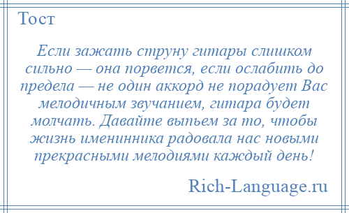 
    Если зажать струну гитары слишком сильно — она порвется, если ослабить до предела — не один аккорд не порадует Вас мелодичным звучанием, гитара будет молчать. Давайте выпьем за то, чтобы жизнь именинника радовала нас новыми прекрасными мелодиями каждый день!