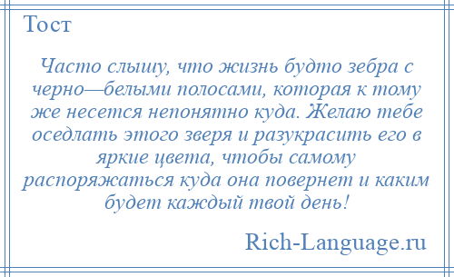 
    Часто слышу, что жизнь будто зебра с черно—белыми полосами, которая к тому же несется непонятно куда. Желаю тебе оседлать этого зверя и разукрасить его в яркие цвета, чтобы самому распоряжаться куда она повернет и каким будет каждый твой день!