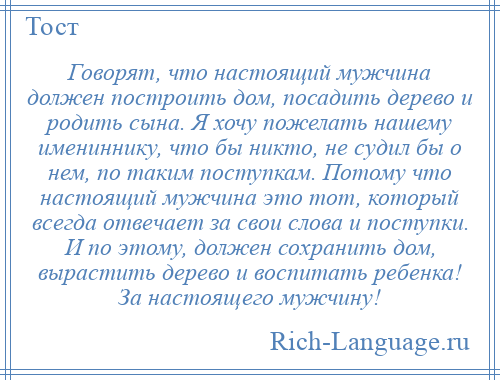 
    Говорят, что настоящий мужчина должен построить дом, посадить дерево и родить сына. Я хочу пожелать нашему имениннику, что бы никто, не судил бы о нем, по таким поступкам. Потому что настоящий мужчина это тот, который всегда отвечает за свои слова и поступки. И по этому, должен сохранить дом, вырастить дерево и воспитать ребенка! За настоящего мужчину!