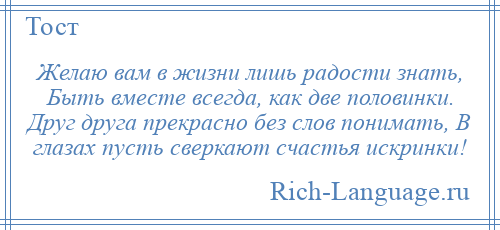 
    Желаю вам в жизни лишь радости знать, Быть вместе всегда, как две половинки. Друг друга прекрасно без слов понимать, В глазах пусть сверкают счастья искринки!