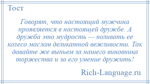 
    Говорят, что настоящий мужчина проявляется в настоящей дружбе. А дружба это мудрость — поливать ее колесо маслом деликатной вежливости. Так давайте же выпьем за нашего виновника торжества и за его умение дружить!