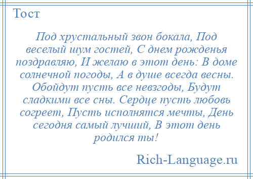 
    Под хрустальный звон бокала, Под веселый шум гостей, С днем рожденья поздравляю, И желаю в этот день: В доме солнечной погоды, А в душе всегда весны. Обойдут пусть все невзгоды, Будут сладкими все сны. Сердце пусть любовь согреет, Пусть исполнятся мечты, День сегодня самый лучший, В этот день родился ты!