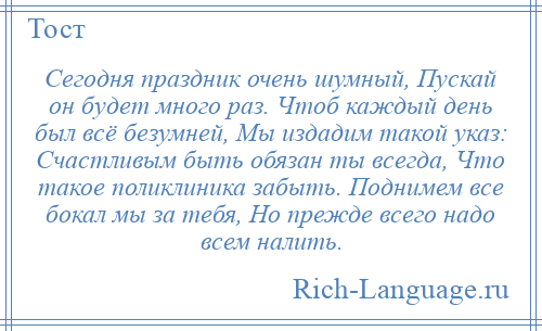 
    Сегодня праздник очень шумный, Пускай он будет много раз. Чтоб каждый день был всё безумней, Мы издадим такой указ: Счастливым быть обязан ты всегда, Что такое поликлиника забыть. Поднимем все бокал мы за тебя, Но прежде всего надо всем налить.