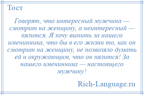 
    Говорят, что интересный мужчина — смотрит на женщину, а неинтересный — пялится. Я хочу выпить за нашего именинника, что бы в его жизни то, как он смотрит на женщину, не позволяло думать ей и окружающим, что он пялится! За нашего именинника — настоящего мужчину!