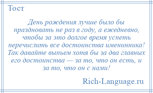 
    День рождения лучше было бы праздновать не раз в году, а ежедневно, чтобы за это долгое время успеть перечислить все достоинства именинника! Так давайте выпьем хотя бы за два главных его достоинства — за то, что он есть, и за то, что он с нами!