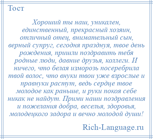 
    Хороший ты наш, уникален, единственный, прекрасный хозяин, отличный отец, внимательный сын, верный супруг, сегодня празднуя, твое день рождения, пришли поздравить тебя родные люди, давние друзья, коллеги. И ничего, что белая изморозь посеребрила твой волос, что внуки твои уже взрослые и правнуки растут, ведь сердце твое молодое как раньше, и руки покоя себе никак не найдут. Прими наши поздравления и пожелания добра, веселья, здоровья, молодецкого задора и вечно молодой души!