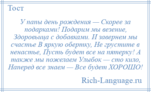 
    У папы день рождения — Скорее за подарками! Подарим мы везение, Здоровьица с добавками. И завернем мы счастье В яркую обертку, Не грустите в ненастье, Пусть будет все на пятерку! А также мы пожелаем Улыбок — сто кило, Наперед все знаем — Все будет ХОРОШО!