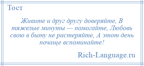 
    Живите и друг другу доверяйте, В тяжелые минуты — помогайте, Любовь свою в быту не растеряйте, А этот день почаще вспоминайте!