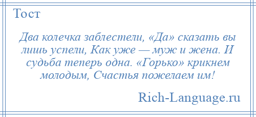 
    Два колечка заблестели, «Да» сказать вы лишь успели, Как уже — муж и жена. И судьба теперь одна. «Горько» крикнем молодым, Счастья пожелаем им!