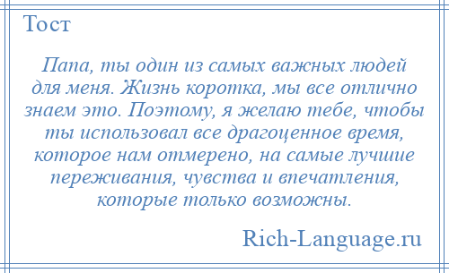 
    Папа, ты один из самых важных людей для меня. Жизнь коротка, мы все отлично знаем это. Поэтому, я желаю тебе, чтобы ты использовал все драгоценное время, которое нам отмерено, на самые лучшие переживания, чувства и впечатления, которые только возможны.