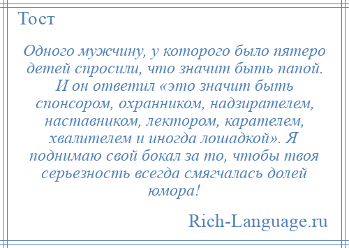 
    Одного мужчину, у которого было пятеро детей спросили, что значит быть папой. И он ответил «это значит быть спонсором, охранником, надзирателем, наставником, лектором, карателем, хвалителем и иногда лошадкой». Я поднимаю свой бокал за то, чтобы твоя серьезность всегда смягчалась долей юмора!