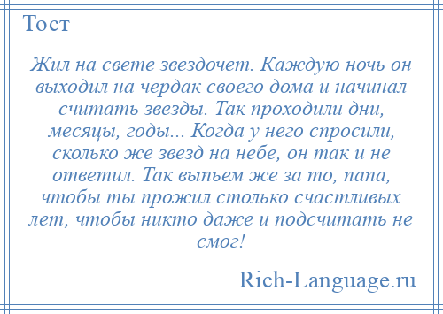 
    Жил на свете звездочет. Каждую ночь он выходил на чердак своего дома и начинал считать звезды. Так проходили дни, месяцы, годы... Когда у него спросили, сколько же звезд на небе, он так и не ответил. Так выпьем же за то, папа, чтобы ты прожил столько счастливых лет, чтобы никто даже и подсчитать не смог!