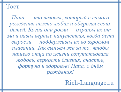 
    Папа — это человек, который с самого рождения нежно любил и оберегал своих детей. Когда они росли — охранял их от зла и давал верные напутствия, когда дети выросли — поддерживал их во взрослом плавании. Так выпьем же за то, чтобы нашего отца по жизни сопутствовала любовь, верность близких, счастье, фортуна и здоровье! Папа, с днём рождения!