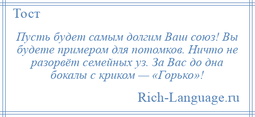 
    Пусть будет самым долгим Ваш союз! Вы будете примером для потомков. Ничто не разорвёт семейных уз. За Вас до дна бокалы с криком — «Горько»!
