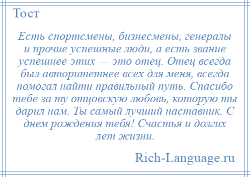 
    Есть спортсмены, бизнесмены, генералы и прочие успешные люди, а есть звание успешнее этих — это отец. Отец всегда был авторитетнее всех для меня, всегда помогал найти правильный путь. Спасибо тебе за ту отцовскую любовь, которую ты дарил нам. Ты самый лучший наставник. С днем рождения тебя! Счастья и долгих лет жизни.