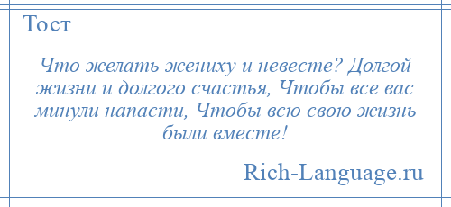 
    Что желать жениху и невесте? Долгой жизни и долгого счастья, Чтобы все вас минули напасти, Чтобы всю свою жизнь были вместе!