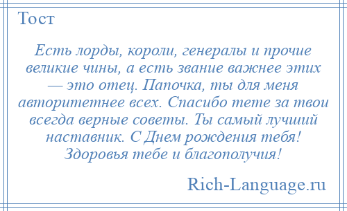 
    Есть лорды, короли, генералы и прочие великие чины, а есть звание важнее этих — это отец. Папочка, ты для меня авторитетнее всех. Спасибо тете за твои всегда верные советы. Ты самый лучший наставник. С Днем рождения тебя! Здоровья тебе и благополучия!