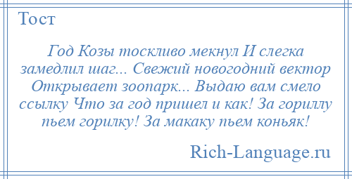 
    Год Козы тоскливо мекнул И слегка замедлил шаг... Свежий новогодний вектор Открывает зоопарк... Выдаю вам смело ссылку Что за год пришел и как! За гориллу пьем горилку! За макаку пьем коньяк!
