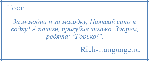 
    За молодца и за молодку, Наливай вино и водку! А потом, пригубив только, Заорем, ребята: Горько! .