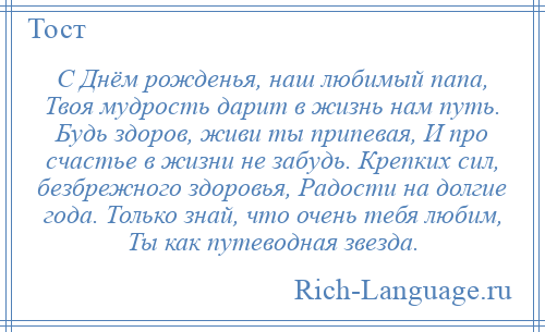 
    С Днём рожденья, наш любимый папа, Твоя мудрость дарит в жизнь нам путь. Будь здоров, живи ты припевая, И про счастье в жизни не забудь. Крепких сил, безбрежного здоровья, Радости на долгие года. Только знай, что очень тебя любим, Ты как путеводная звезда.
