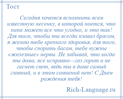 
    Сегодня хочется вспомнить всем известную песенку, в которой поется, что папа может все что угодно, и это так! Для того, чтобы ты всегда плавал брасом, я желаю тебе крепкого здоровья, для того, чтобы спорить басом, тебе нужны «железные» нервы. Не забывай, что когда ты дома, все исправно—газ горит и не гаснет свет, ведь ты в доме самый главный, и в этом сомнений нет! С Днем рождения тебя!