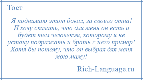 
    Я поднимаю этот бокал, за своего отца! И хочу сказать, что для меня он есть и будет тем человеком, которому я не устану подражать и брать с него пример! Хотя бы потому, что он выбрал для меня мою маму!