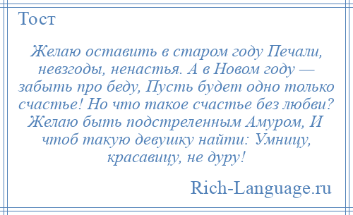 
    Желаю оставить в старом году Печали, невзгоды, ненастья. А в Новом году — забыть про беду, Пусть будет одно только счастье! Но что такое счастье без любви? Желаю быть подстреленным Амуром, И чтоб такую девушку найти: Умницу, красавицу, не дуру!