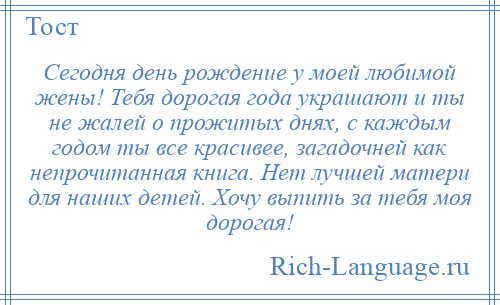 
    Сегодня день рождение у моей любимой жены! Тебя дорогая года украшают и ты не жалей о прожитых днях, с каждым годом ты все красивее, загадочней как непрочитанная книга. Нет лучшей матери для наших детей. Хочу выпить за тебя моя дорогая!