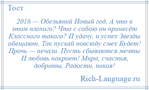 
    2016 — Обезьяний Новый год, А что в этом плохого? Что с собою он принесёт Классного такого? И удачу, и успех Звезды обещают, Так пускай повсюду смех Будет! Прочь — печали. Пусть сбываются мечты И любовь накроет! Мира, счастья, доброты, Радости, покоя!