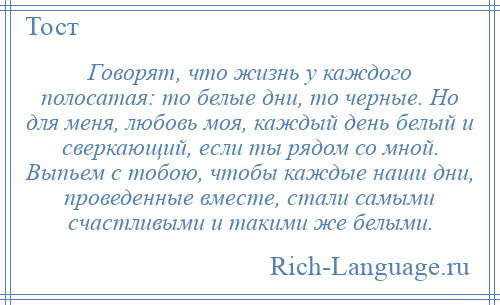 
    Говорят, что жизнь у каждого полосатая: то белые дни, то черные. Но для меня, любовь моя, каждый день белый и сверкающий, если ты рядом со мной. Выпьем с тобою, чтобы каждые наши дни, проведенные вместе, стали самыми счастливыми и такими же белыми.